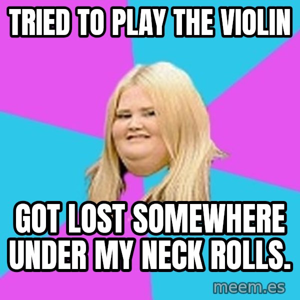 Fat Girl meme: Tried to play the violin / got lost somewhere under my neck rolls.