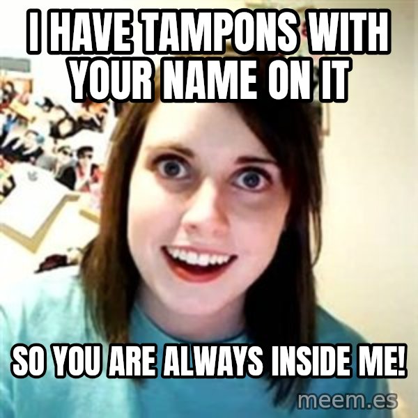 Overly Attached Girlfriend meme: I have tampons with your name on it / So you are always inside me!