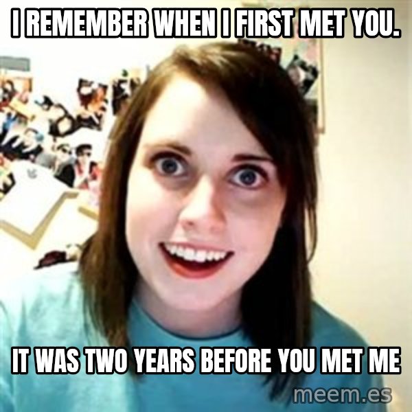 Overly Attached Girlfriend meme: I remember when i first met you. / it was two years before you met me