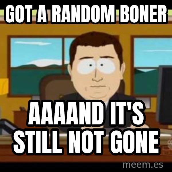 south park aand it's gone meme: got a random boner / aaaand it's still not gone