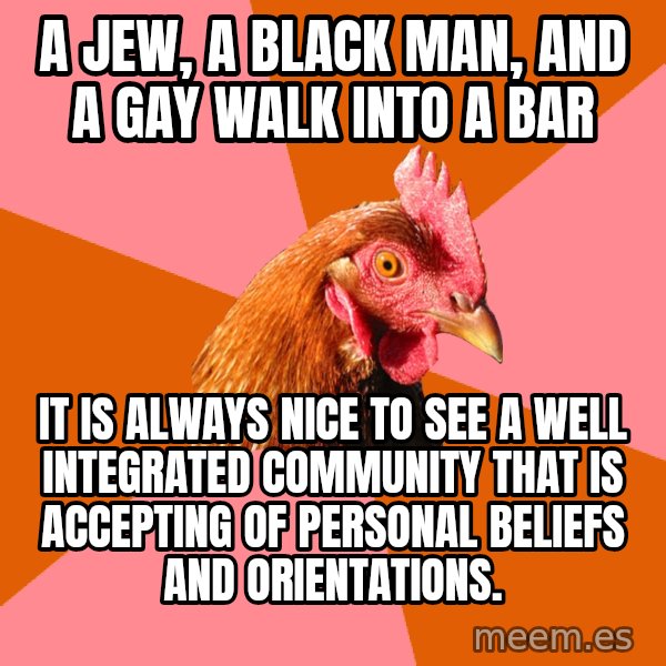 Anti Joke Chicken meme: a jew, a black man, and a gay walk into a bar / it is always nice to see a well integrated community that is accepting of personal beliefs and orientations.