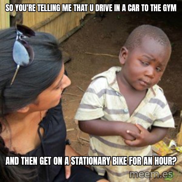 Skeptical 3rd World Kid meme: so you're telling me that u drive in a car to the gym / and then get on  a stationary bike for an hour?
