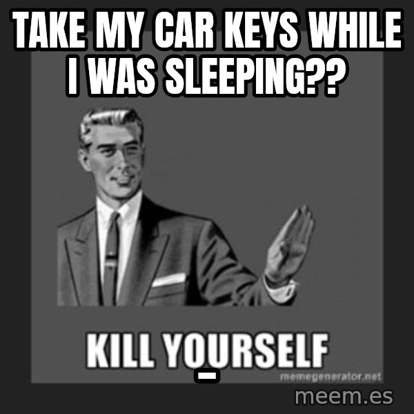 kill yourself guy meme: take my car keys while i was sleeping?? / _