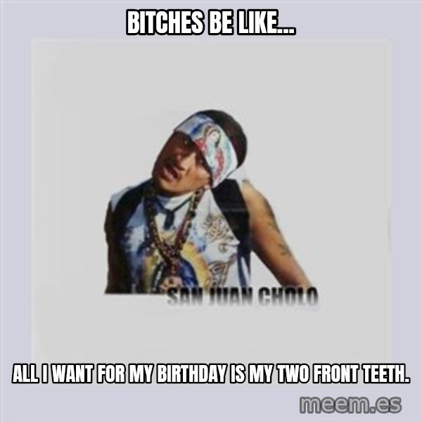 san juan cholo meme: BITCHES BE LIKE... / ALL I WANT FOR MY BIRTHDAY IS MY TWO FRONT TEETH.