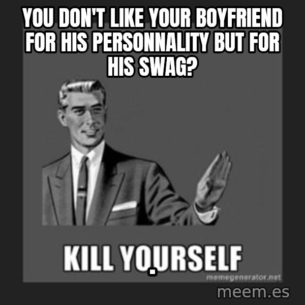 kill yourself guy meme: You don't like your boyfriend for his personnality but for his swag? / .
