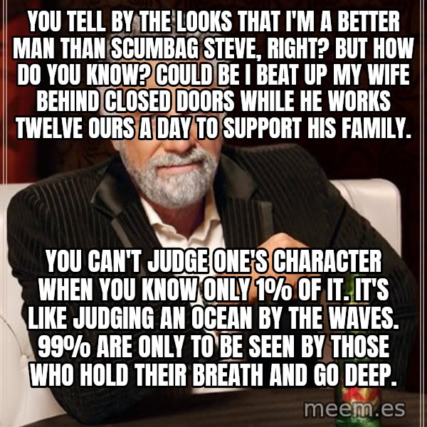 The Most Interesting Man In The World meme: you tell by the looks that i'm a better man than scumbag steve, right? but how do you know? could be i beat up my wife behind closed doors while he works twelve ours a day to support his family. / you can't judge one's character when you know only 1% of it. it's like judging an ocean by the waves. 99% are only to be seen by those who hold their breath and go deep.