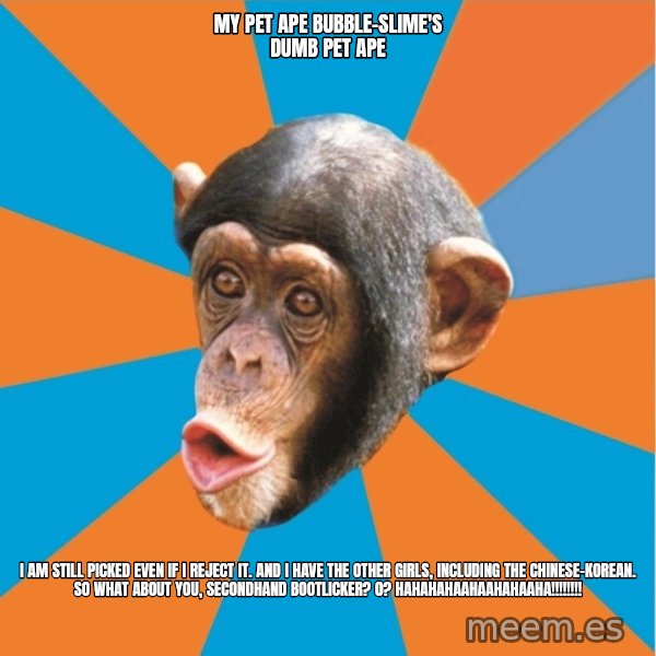 Stupid Monkey meme: my pet ape bubble-slime's dumb pet ape / I am still picked even if I reject it. And I have the other girls, including the chinese-korean. So what about you, secondhand bootlicker? 0? hahahahaahaahahaaha!!!!!!!!