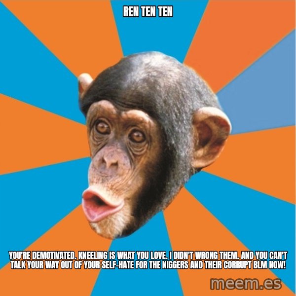Stupid Monkey meme: ren ten ten / You're demotivated. kneeling is what you love. I didn't wrong them. And you can't talk your way out of your self-hate for the niggers and their corrupt blm now!
